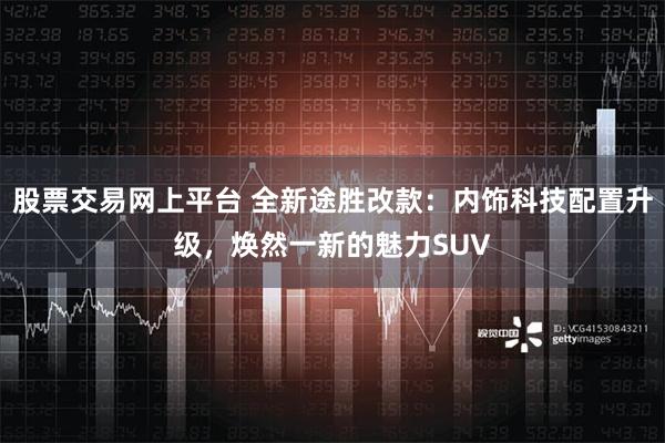 股票交易网上平台 全新途胜改款：内饰科技配置升级，焕然一新的魅力SUV