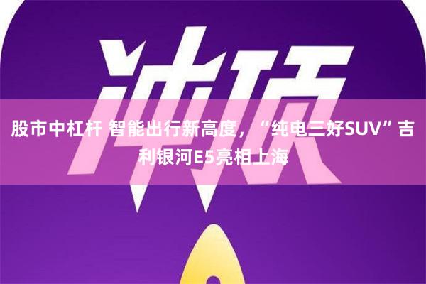 股市中杠杆 智能出行新高度，“纯电三好SUV”吉利银河E5亮相上海