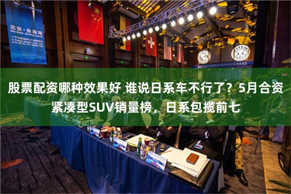 股票配资哪种效果好 谁说日系车不行了？5月合资紧凑型SUV销量榜，日系包揽前七