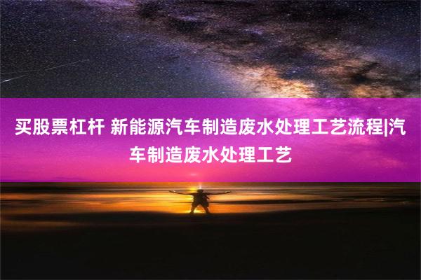 买股票杠杆 新能源汽车制造废水处理工艺流程|汽车制造废水处理工艺