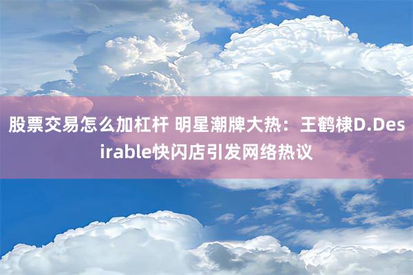 股票交易怎么加杠杆 明星潮牌大热：王鹤棣D.Desirable快闪店引发网络热议