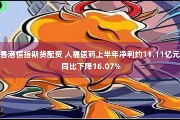 香港恒指期货配资 人福医药上半年净利约11.11亿元 同比下降16.07%