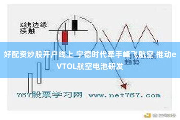 好配资炒股开户线上 宁德时代牵手峰飞航空 推动eVTOL航空电池研发