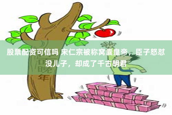 股票配资可信吗 宋仁宗被称窝囊皇帝，臣子怒怼没儿子，却成了千古明君