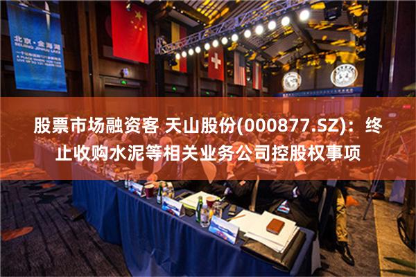 股票市场融资客 天山股份(000877.SZ)：终止收购水泥等相关业务公司控股权事项