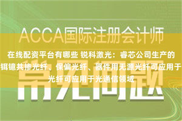 在线配资平台有哪些 锐科激光：睿芯公司生产的掺铒光纤、铒镱共掺光纤、保偏光纤、器件用无源光纤可应用于光通信领域