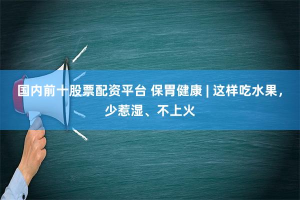 国内前十股票配资平台 保胃健康 | 这样吃水果，少惹湿、不上火