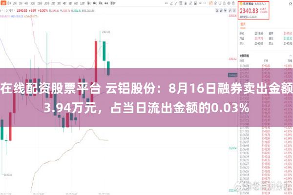 在线配资股票平台 云铝股份：8月16日融券卖出金额3.94万元，占当日流出金额的0.03%