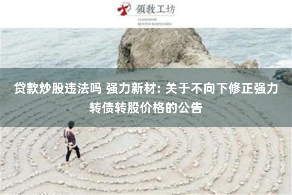 贷款炒股违法吗 强力新材: 关于不向下修正强力转债转股价格的公告