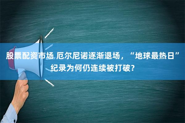 股票配资市场 厄尔尼诺逐渐退场，“地球最热日”纪录为何仍连续被打破？