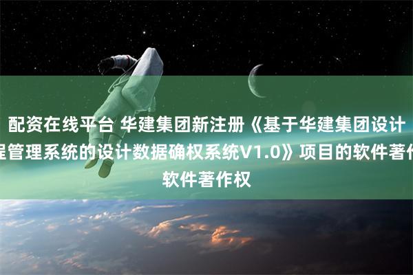 配资在线平台 华建集团新注册《基于华建集团设计过程管理系统的设计数据确权系统V1.0》项目的软件著作权