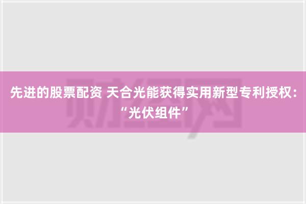 先进的股票配资 天合光能获得实用新型专利授权：“光伏组件”