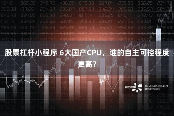 股票杠杆小程序 6大国产CPU，谁的自主可控程度更高？