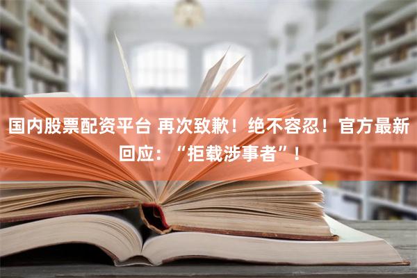 国内股票配资平台 再次致歉！绝不容忍！官方最新回应：“拒载涉事者”！