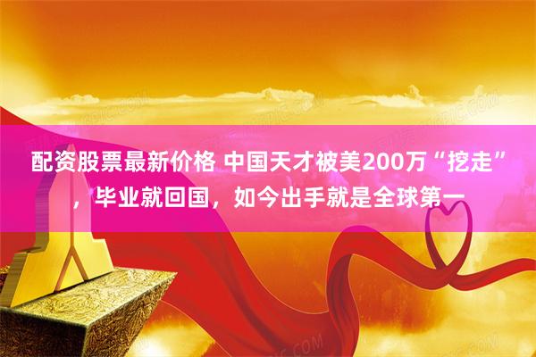 配资股票最新价格 中国天才被美200万“挖走”，毕业就回国，如今出手就是全球第一