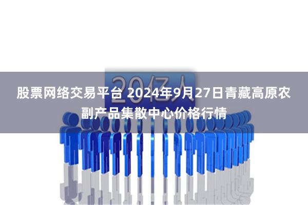 股票网络交易平台 2024年9月27日青藏高原农副产品集散中心价格行情