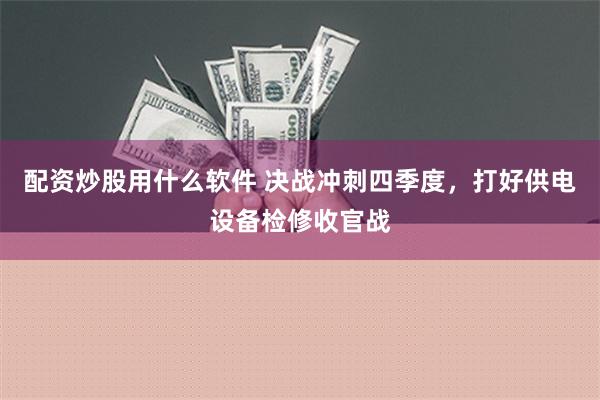 配资炒股用什么软件 决战冲刺四季度，打好供电设备检修收官战