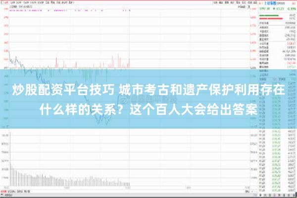 炒股配资平台技巧 城市考古和遗产保护利用存在什么样的关系？这个百人大会给出答案