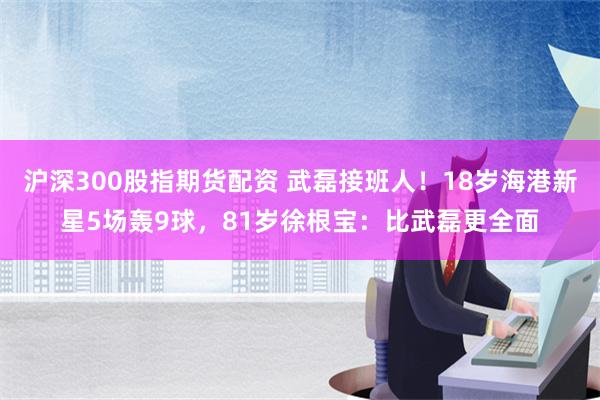 沪深300股指期货配资 武磊接班人！18岁海港新星5场轰9球，81岁徐根宝：比武磊更全面