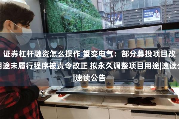 证券杠杆融资怎么操作 望变电气：部分募投项目改变用途未履行程序被责令改正 拟永久调整项目用途|速读公告