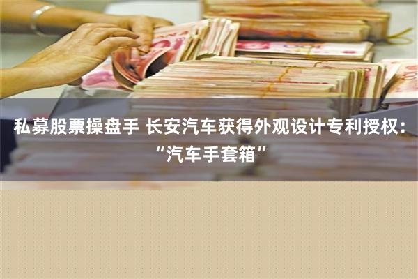 私募股票操盘手 长安汽车获得外观设计专利授权：“汽车手套箱”