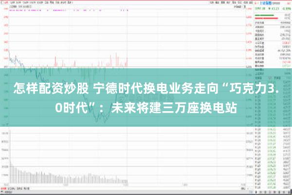 怎样配资炒股 宁德时代换电业务走向“巧克力3.0时代”：未来将建三万座换电站