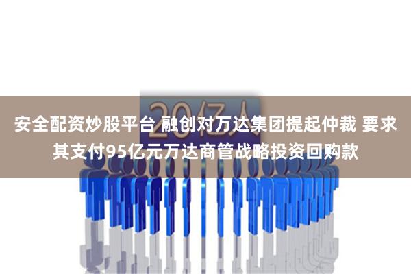 安全配资炒股平台 融创对万达集团提起仲裁 要求其支付95亿元万达商管战略投资回购款