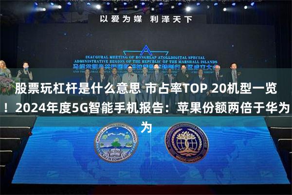 股票玩杠杆是什么意思 市占率TOP 20机型一览！2024年度5G智能手机报告：苹果份额两倍于华为