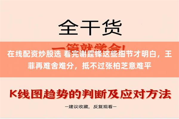 在线配资炒股选 看完谢霆锋这些细节才明白，王菲再难舍难分，抵不过张柏芝意难平