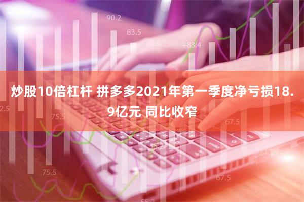 炒股10倍杠杆 拼多多2021年第一季度净亏损18.9亿元 同比收窄