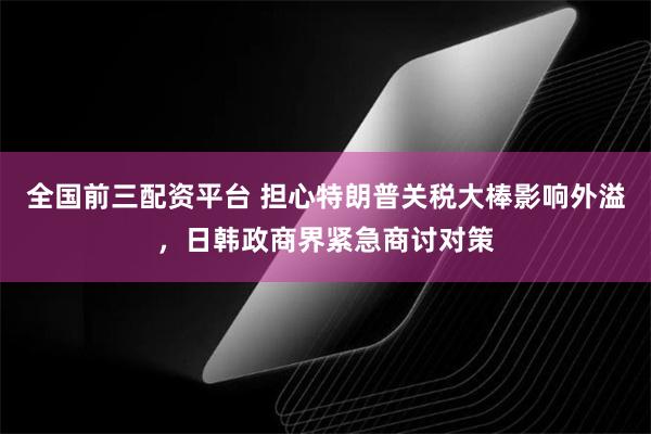 全国前三配资平台 担心特朗普关税大棒影响外溢，日韩政商界紧急商讨对策